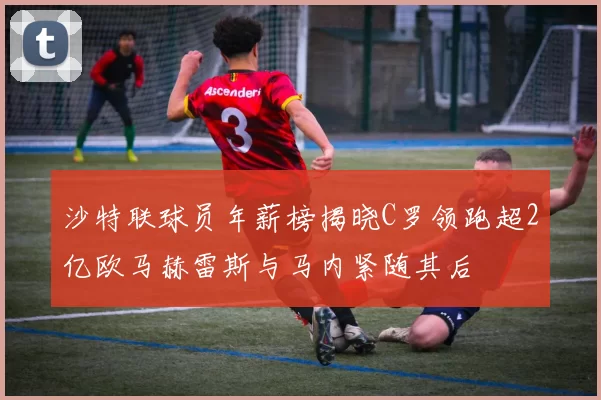 沙特联球员年薪榜揭晓C罗领跑超2亿欧马赫雷斯与马内紧随其后