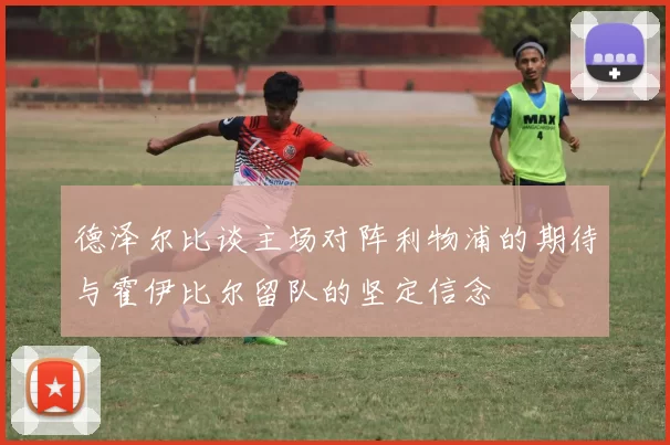 德泽尔比谈主场对阵利物浦的期待与霍伊比尔留队的坚定信念