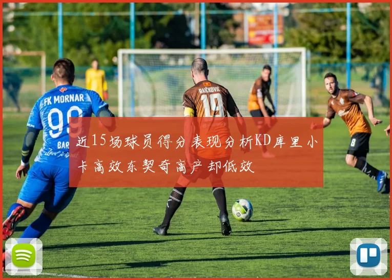 近15场球员得分表现分析KD库里小卡高效东契奇高产却低效