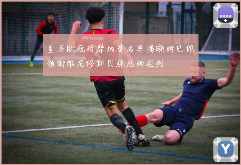 皇马欧冠对摩纳哥名单揭晓姆巴佩领衔维尼修斯贝林厄姆在列