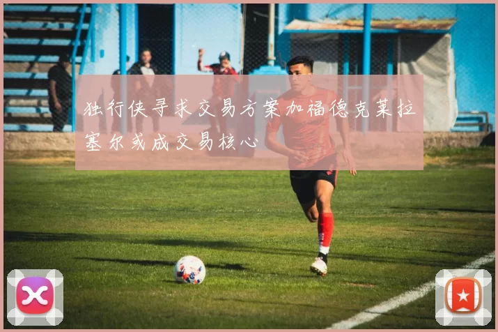 独行侠寻求交易方案加福德克莱拉塞尔或成交易核心
