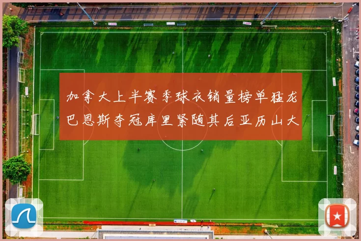 加拿大上半赛季球衣销量榜单猛龙巴恩斯夺冠库里紧随其后亚历山大位列第五